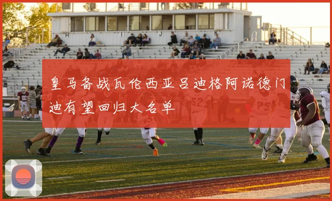 皇马备战瓦伦西亚吕迪格阿诺德门迪有望回归大名单