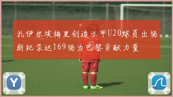 扎伊尔埃梅里创造法甲U20球员出场新纪录达169场为巴黎贡献力量