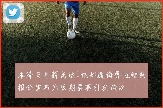 本泽马年薪高达1亿却遭侮辱性续约报价宣布无限期罢赛引发热议