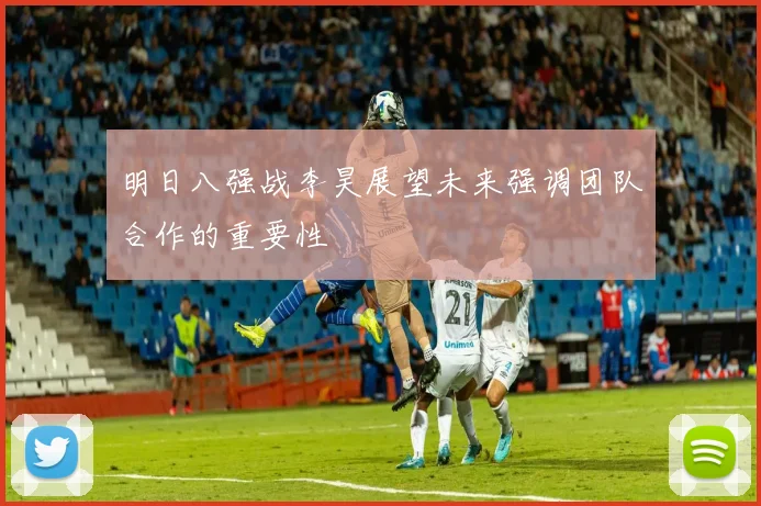 明日八强战李昊展望未来强调团队合作的重要性