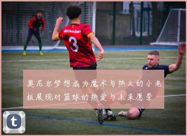 奥尼尔梦想成为魔术与热火的小老板展现对篮球的热爱与未来愿景