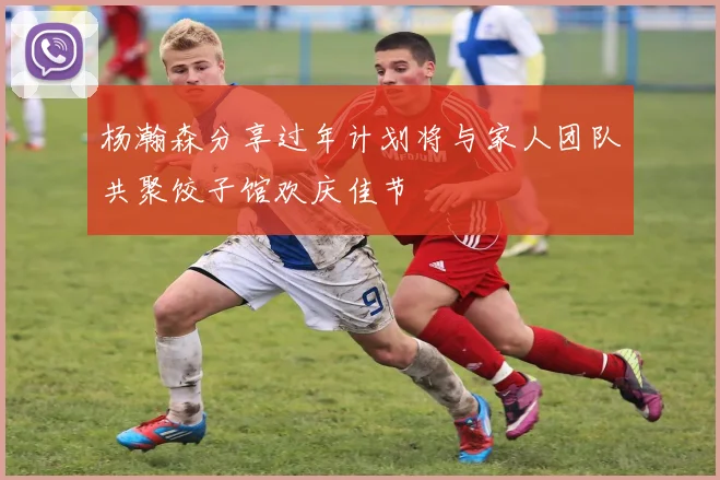 杨瀚森分享过年计划将与家人团队共聚饺子馆欢庆佳节