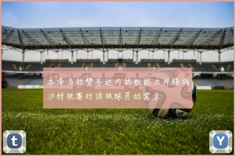 本泽马称赞齐达内执教能力并强调沙特联赛对顶级球员的需求