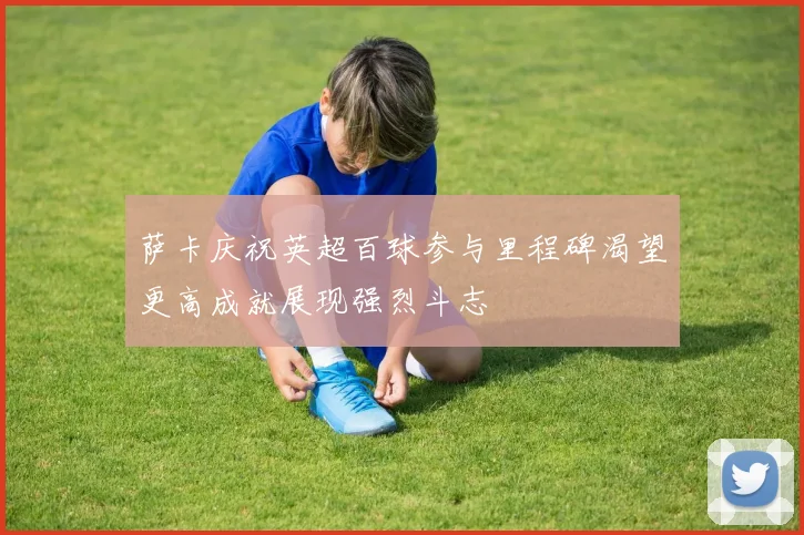 萨卡庆祝英超百球参与里程碑渴望更高成就展现强烈斗志