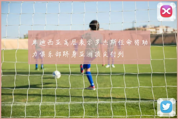 库迪西亚高层表示罗杰斯任命将助力俱乐部跻身亚洲顶尖行列