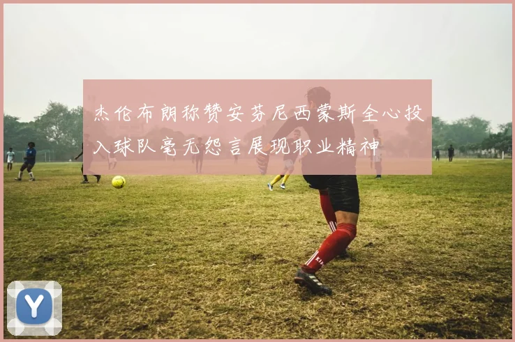 杰伦布朗称赞安芬尼西蒙斯全心投入球队毫无怨言展现职业精神