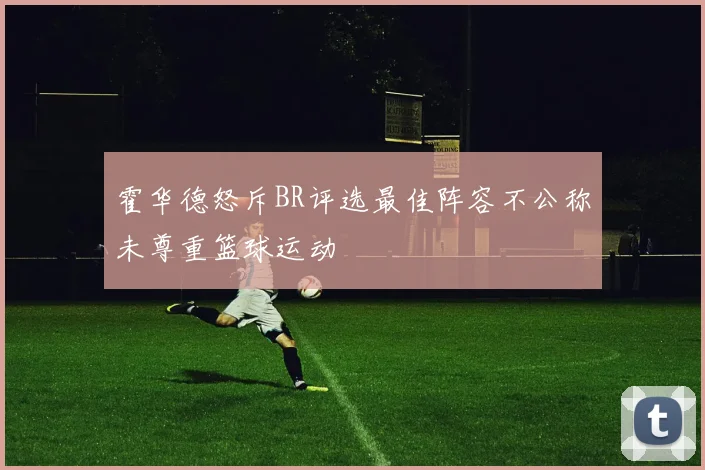 霍华德怒斥BR评选最佳阵容不公称未尊重篮球运动