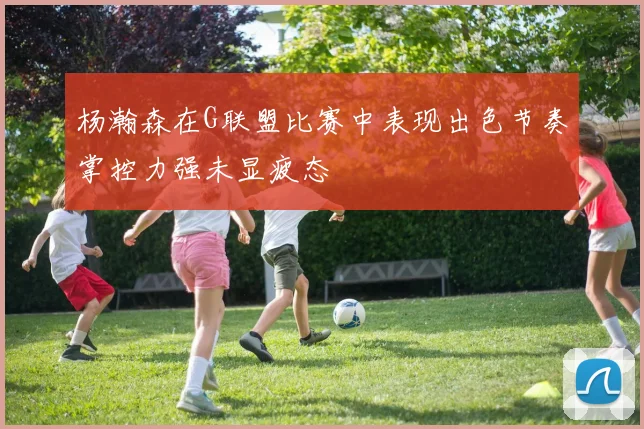 杨瀚森在G联盟比赛中表现出色节奏掌控力强未显疲态
