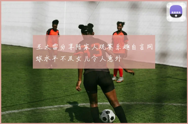 王大雷分享陪家人观赛乐趣自言网球水平不及女儿令人意外