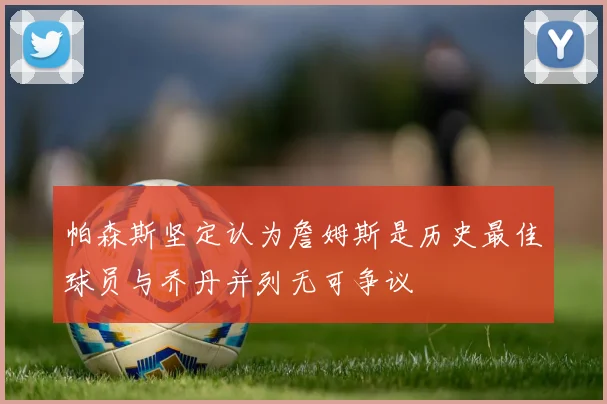 帕森斯坚定认为詹姆斯是历史最佳球员与乔丹并列无可争议