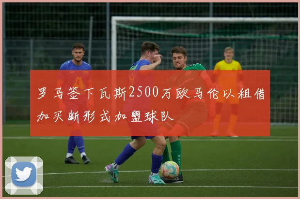 罗马签下瓦斯2500万欧马伦以租借加买断形式加盟球队