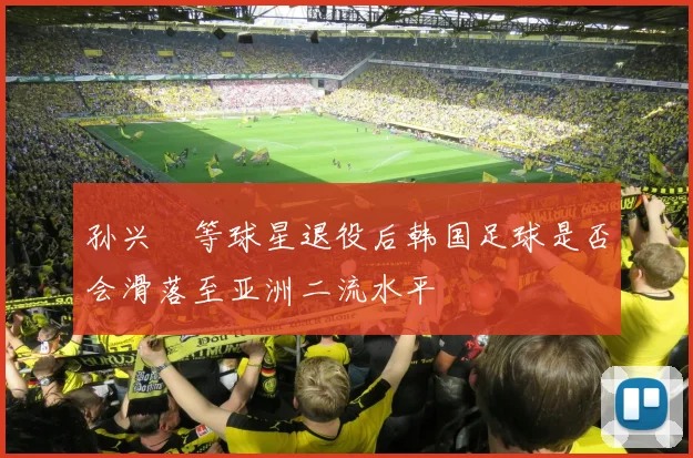 孙兴慜等球星退役后韩国足球是否会滑落至亚洲二流水平