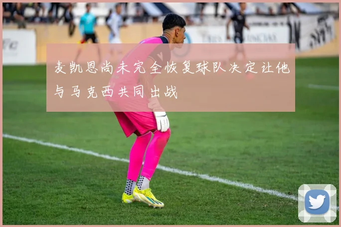 麦凯恩尚未完全恢复球队决定让他与马克西共同出战