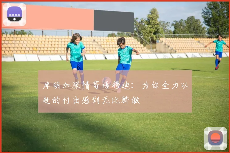 库明加深情寄语穆迪：为你全力以赴的付出感到无比骄傲