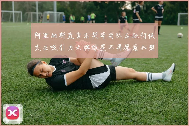 阿里纳斯直言东契奇离队后独行侠失去吸引力大牌球星不再愿意加盟