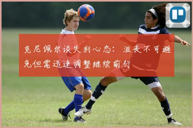 克尼佩尔谈失利心态：沮丧不可避免但需迅速调整继续前行