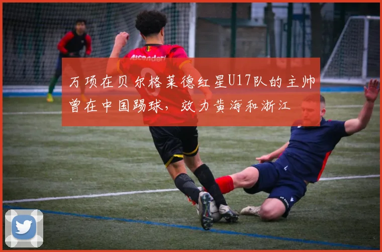 万项在贝尔格莱德红星U17队的主帅曾在中国踢球,效力黄海和浙江