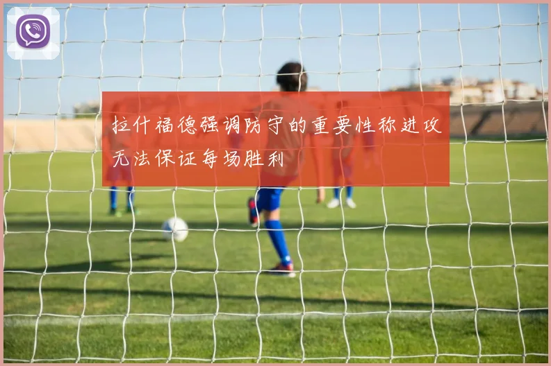 拉什福德强调防守的重要性称进攻无法保证每场胜利