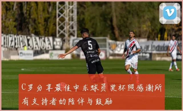 C罗分享最佳中东球员奖杯照感谢所有支持者的陪伴与鼓励