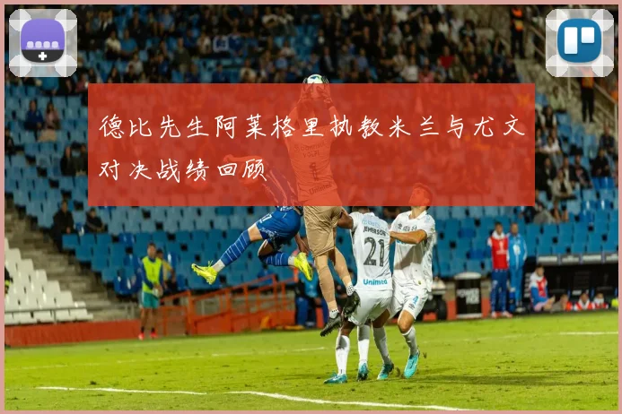 德比先生阿莱格里执教米兰与尤文对决战绩回顾