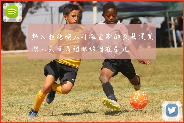 热火拒绝湖人对维金斯的交易提案湖人关注马绍尔的潜在引进