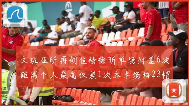 文班亚昕再创佳绩徐昕单场封盖6次距离个人最高仅差1次本季场均23帽领跑联盟