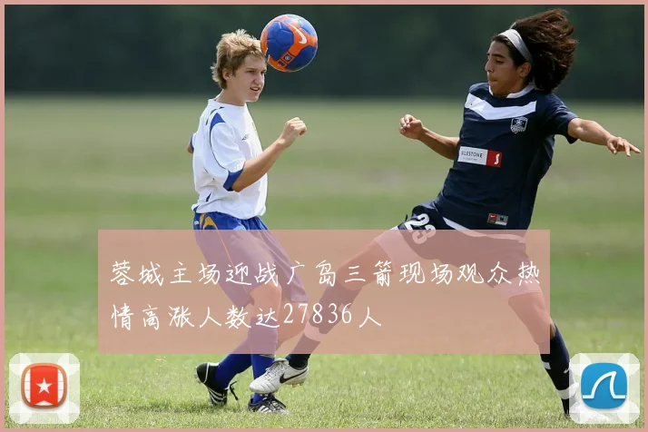 蓉城主场迎战广岛三箭现场观众热情高涨人数达27836人