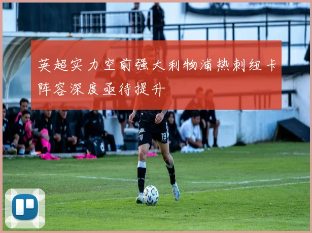 英超实力空前强大利物浦热刺纽卡阵容深度亟待提升