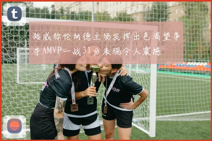 路威称伦纳德主场发挥出色渴望争夺AMVP一战31分表现令人震撼