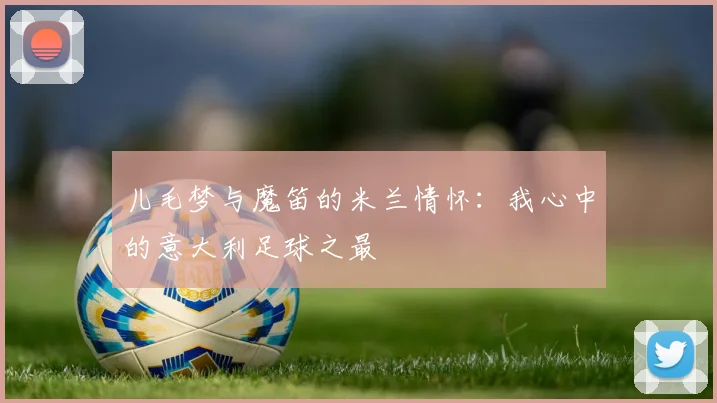 儿毛梦与魔笛的米兰情怀：我心中的意大利足球之最