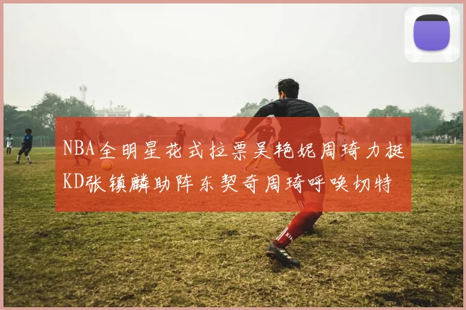 NBA全明星花式拉票吴艳妮周琦力挺KD张镇麟助阵东契奇周琦呼唤切特共襄盛举