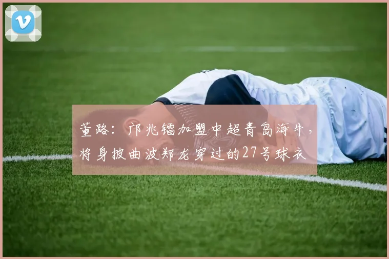 董路：邝兆镭加盟中超青岛海牛，将身披曲波郑龙穿过的27号球衣