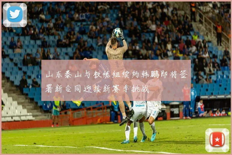 山东泰山与教练组续约韩鹏即将签署新合同迎接新赛季挑战