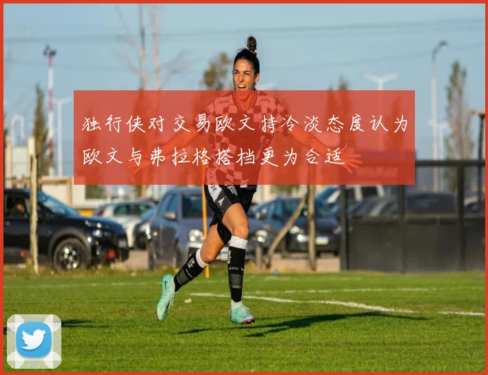 独行侠对交易欧文持冷淡态度认为欧文与弗拉格搭档更为合适