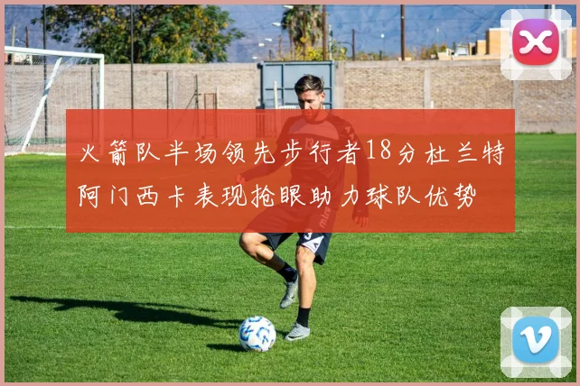 火箭队半场领先步行者18分杜兰特阿门西卡表现抢眼助力球队优势