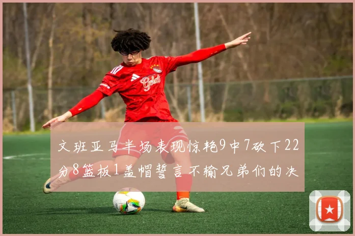 文班亚马半场表现惊艳9中7砍下22分8篮板1盖帽誓言不输兄弟们的决心